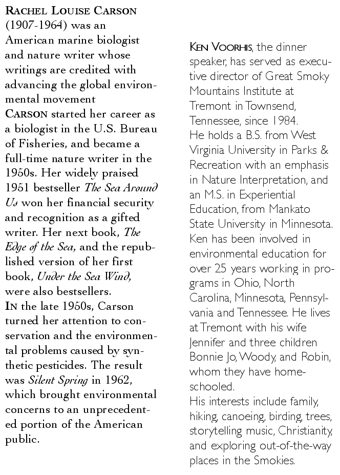 Rachel Louise Carson (1907-1964) was an American marine biologist and nature writer whose writings are credited with advancing the global environmental movement Carson started her career as a biologist in the U.S. Bureau of Fisheries, and became a full-time nature writer in the 1950s. Her widely praised 1951 bestseller The Sea Around Us won her financial security and recognition as a gifted writer. Her next book, The Edge of the Sea, and the republished version of her first book, Under the Sea Wind, were also bestsellers. / In the late 1950s, Carson turned her attention to conservation and the environmental problems caused by synthetic pesticides. The result was Silent Spring in 1962, which brought environmental concerns to an unprecedented portion of the American public. &nbsp;&nbsp;&nbsp;&nbsp;&nbsp;  -=//=-  &nbsp;&nbsp;&nbsp;&nbsp;&nbsp; Ken Voorhis, the dinner speaker, has served as executive director of Great Smoky Mountains Institute at Tremont in Townsend, Tennessee, since 1984. / He holds a B.S. from West Virginia University in Parks & Recreation with an emphasis in Nature Interpretation, and an M.S. in Experiential Education, from Mankato State University in Minnesota. 
Ken has been involved in environmental education for over 25 years working in programs in Ohio, North Carolina, Minnesota, Pennsylvania and Tennessee. He lives at Tremont with his wife Jennifer and three children Bonnie Jo, Woody, and Robin, whom they have home-schooled. / His interests include family, hiking, canoeing, birding, trees, storytelling music, Christianity, and exploring out-of-the-way places in the Smokies.